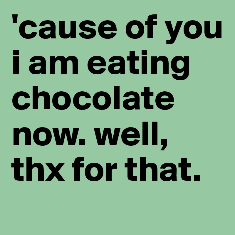 'cause of you i am eating chocolate now. well, thx for that. 