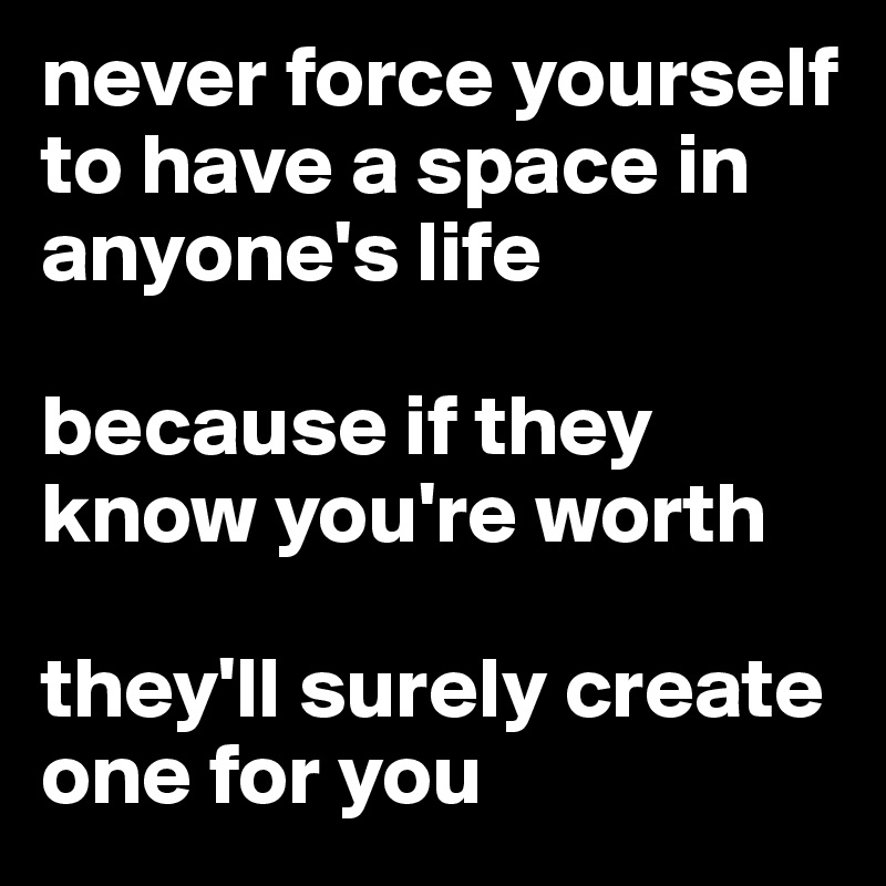 never force yourself to have a space in anyone's life 

because if they know you're worth

they'll surely create  one for you