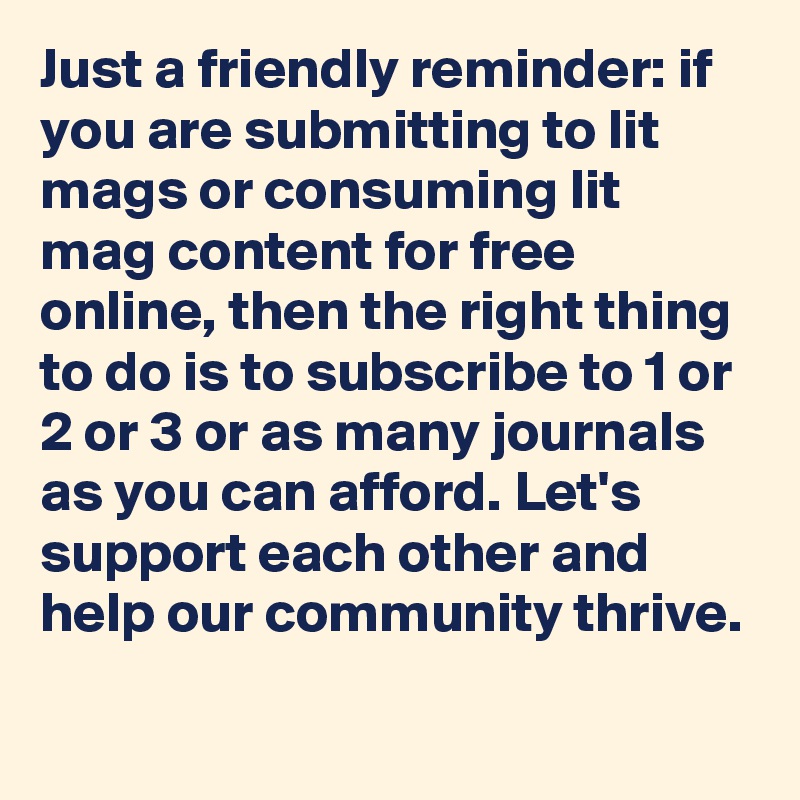 Just a friendly reminder: if you are submitting to lit mags or consuming lit mag content for free online, then the right thing to do is to subscribe to 1 or 2 or 3 or as many journals as you can afford. Let's support each other and help our community thrive.