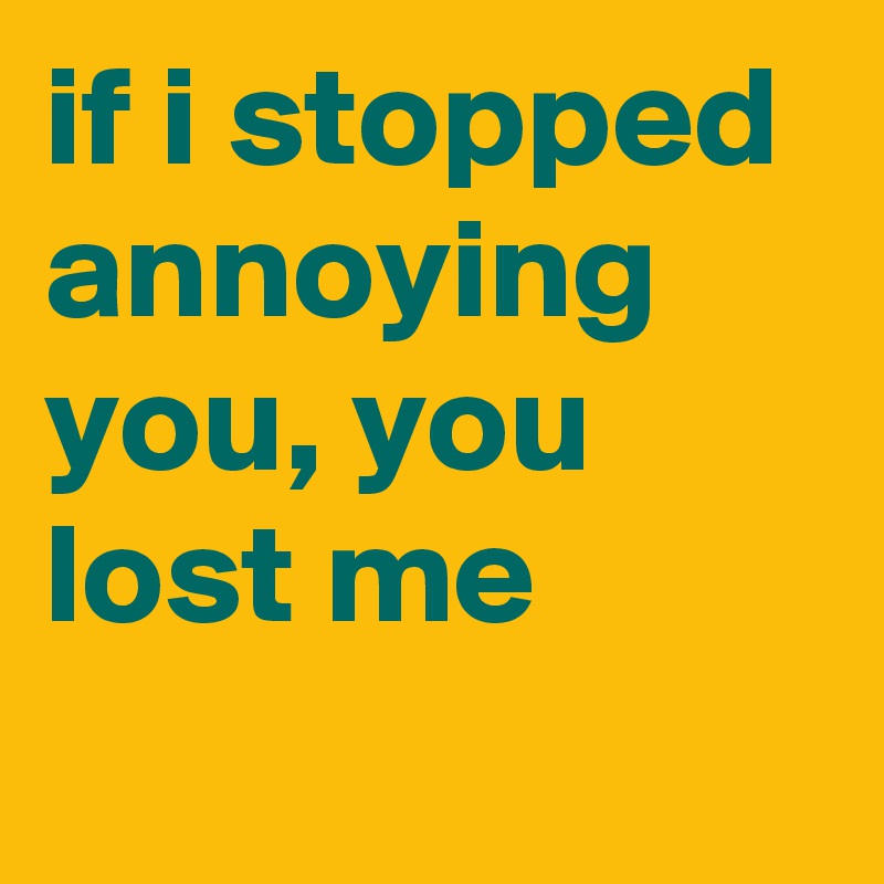 if i stopped annoying you, you lost me