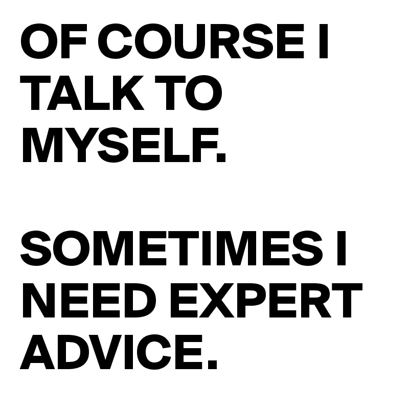 OF COURSE I TALK TO MYSELF.

SOMETIMES I NEED EXPERT ADVICE.