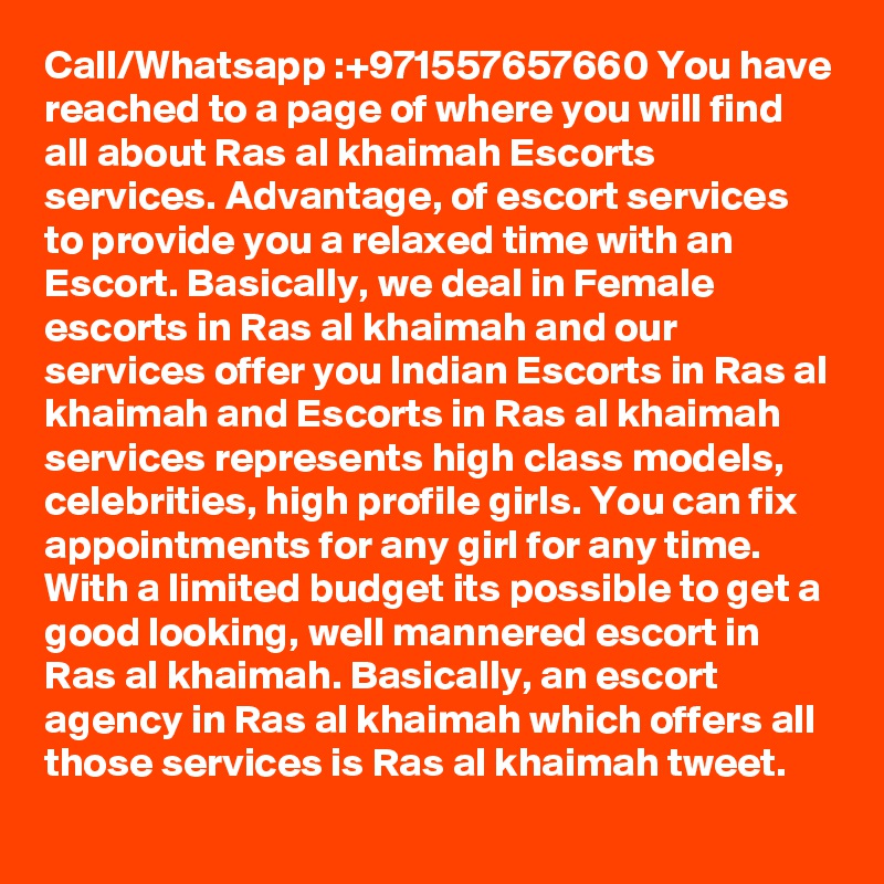 Call/Whatsapp :+971557657660 You have reached to a page of where you will find all about Ras al khaimah Escorts services. Advantage, of escort services to provide you a relaxed time with an Escort. Basically, we deal in Female escorts in Ras al khaimah and our services offer you Indian Escorts in Ras al khaimah and Escorts in Ras al khaimah services represents high class models, celebrities, high profile girls. You can fix appointments for any girl for any time. With a limited budget its possible to get a good looking, well mannered escort in Ras al khaimah. Basically, an escort agency in Ras al khaimah which offers all those services is Ras al khaimah tweet.

