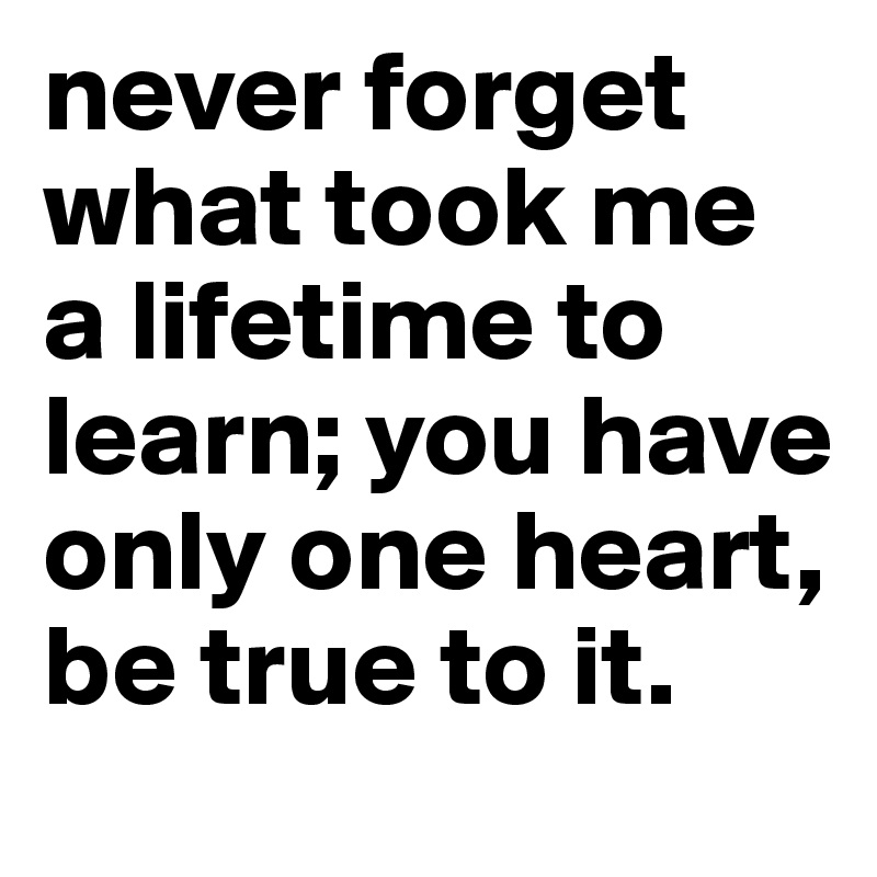 never forget what took me a lifetime to learn; you have only one heart, be true to it.