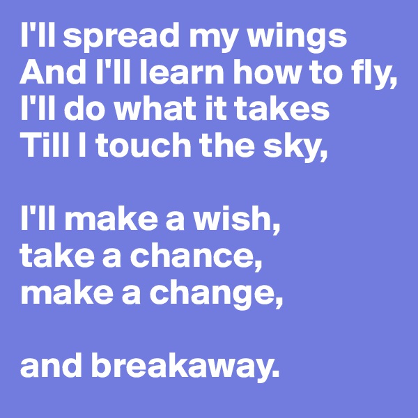 I'll spread my wings 
And I'll learn how to fly, 
I'll do what it takes 
Till I touch the sky,

I'll make a wish, 
take a chance, 
make a change,

and breakaway.