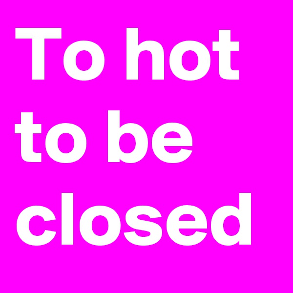 To hot to be closed