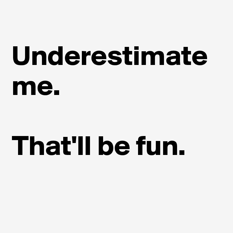 
Underestimate me.

That'll be fun.

