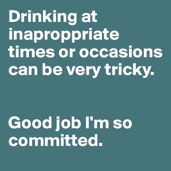Drinking at inaproppriate times or occasions can be very tricky.


Good job I'm so committed.