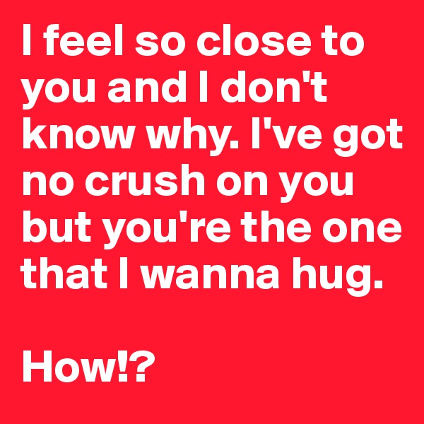 I feel so close to you and I don't know why. I've got no crush on you but you're the one that I wanna hug. 

How!?
