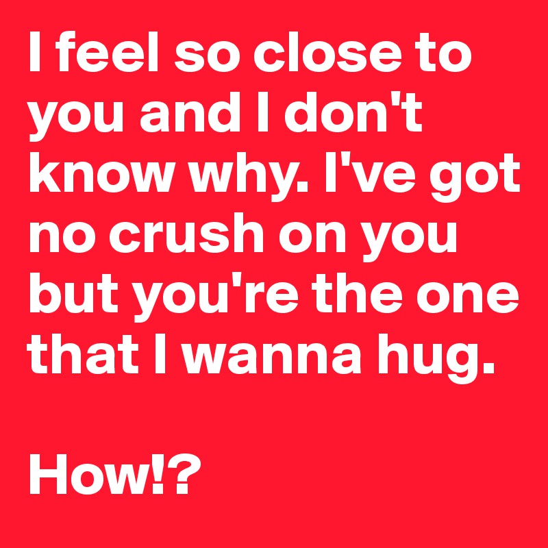 I feel so close to you and I don't know why. I've got no crush on you but you're the one that I wanna hug. 

How!?