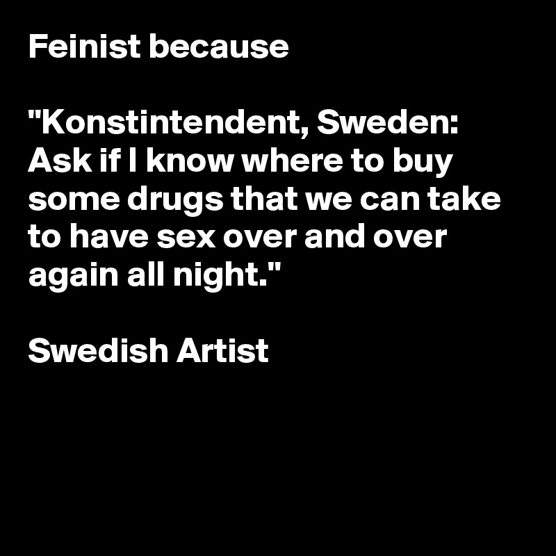 Feinist because

"Konstintendent, Sweden: Ask if I know where to buy some drugs that we can take to have sex over and over again all night."

Swedish Artist



