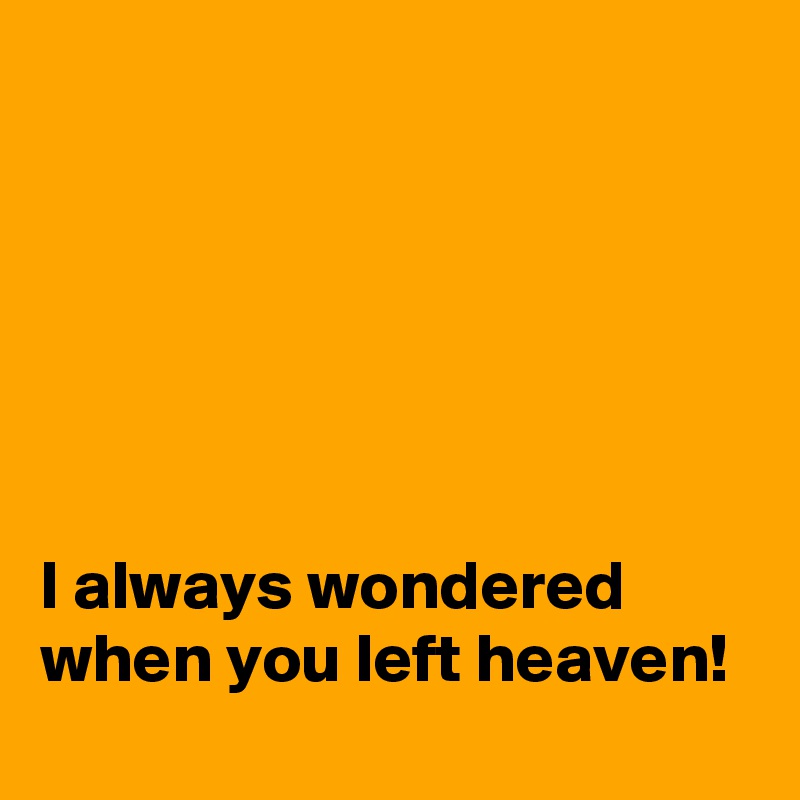 






I always wondered when you left heaven!