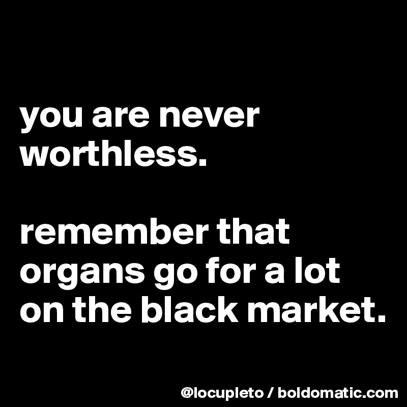

you are never worthless. 

remember that organs go for a lot on the black market. 
