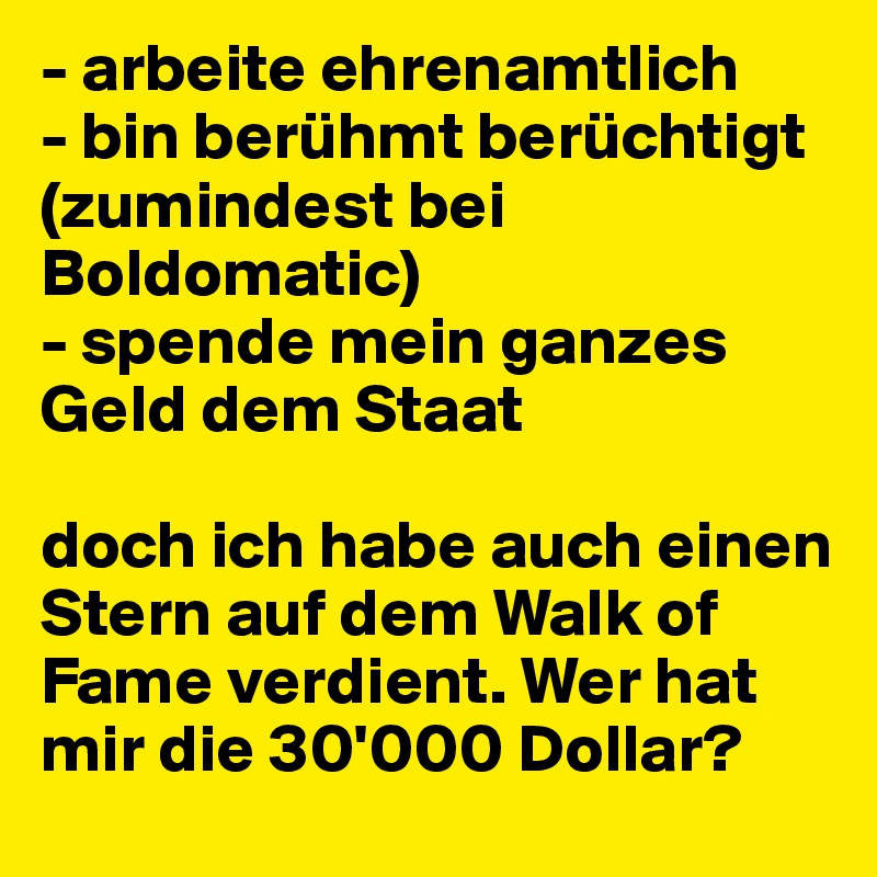 - arbeite ehrenamtlich
- bin berühmt berüchtigt (zumindest bei Boldomatic)
- spende mein ganzes Geld dem Staat

doch ich habe auch einen Stern auf dem Walk of Fame verdient. Wer hat mir die 30'000 Dollar?