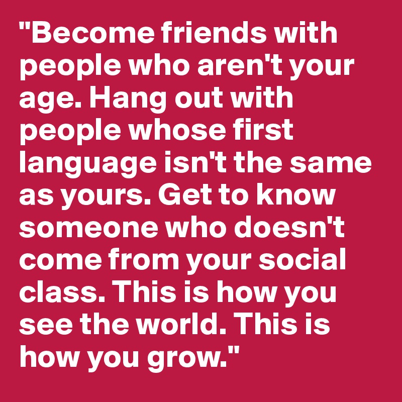 "Become friends with people who aren't your age. Hang out with people whose first language isn't the same as yours. Get to know someone who doesn't come from your social class. This is how you see the world. This is how you grow."