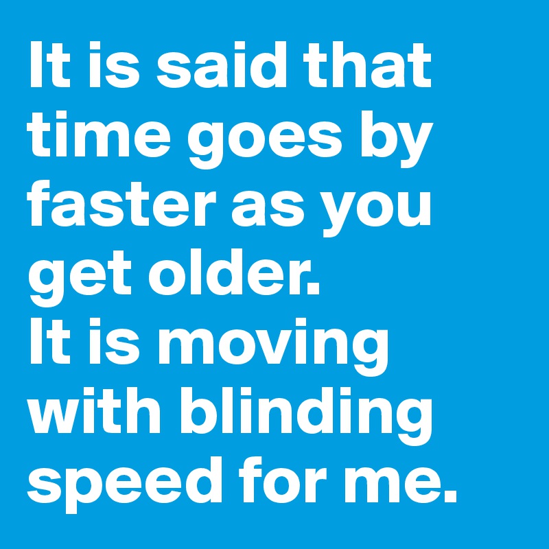 It is said that time goes by faster as you get older.
It is moving with blinding speed for me.