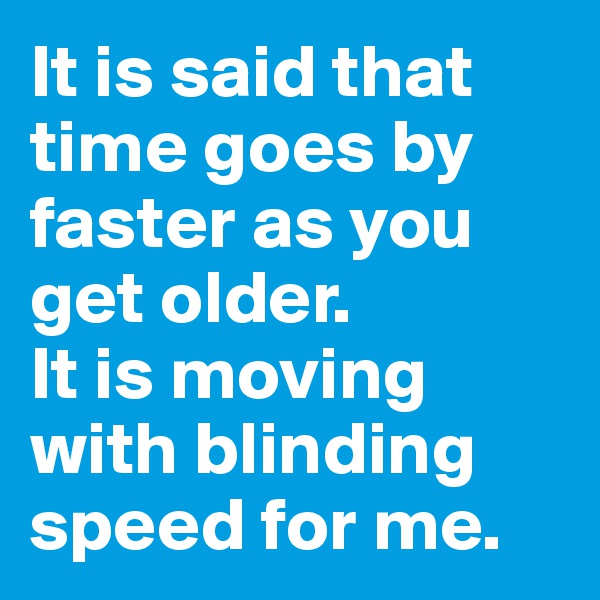 It is said that time goes by faster as you get older.
It is moving with blinding speed for me.
