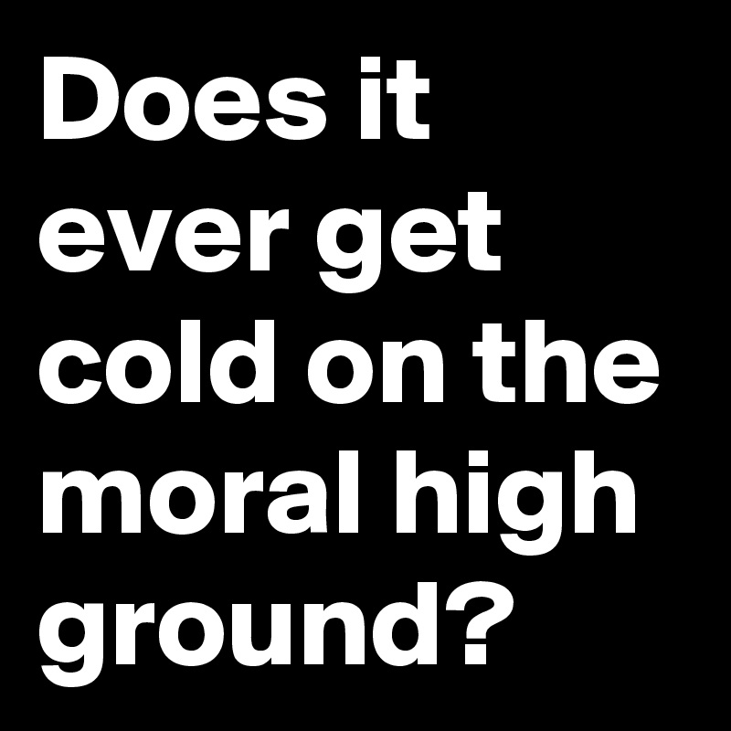 Does it ever get cold on the moral high ground?