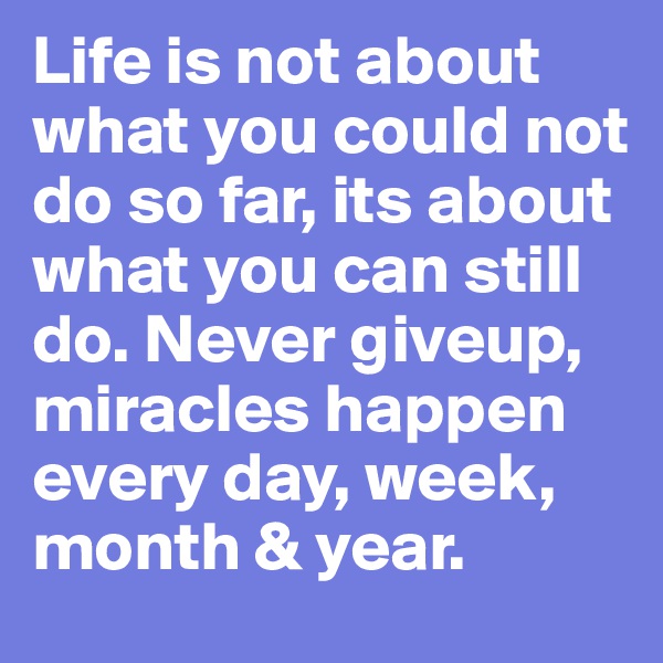 Life is not about what you could not do so far, its about what you can still do. Never giveup, miracles happen every day, week, month & year.