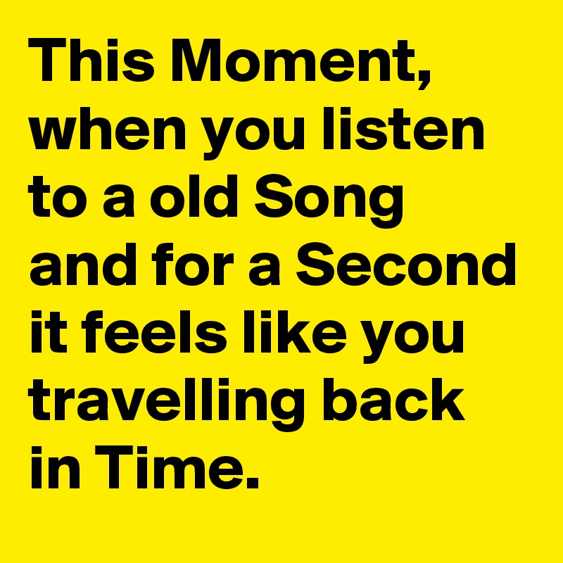 This Moment, when you listen to a old Song and for a Second it feels like you travelling back in Time.