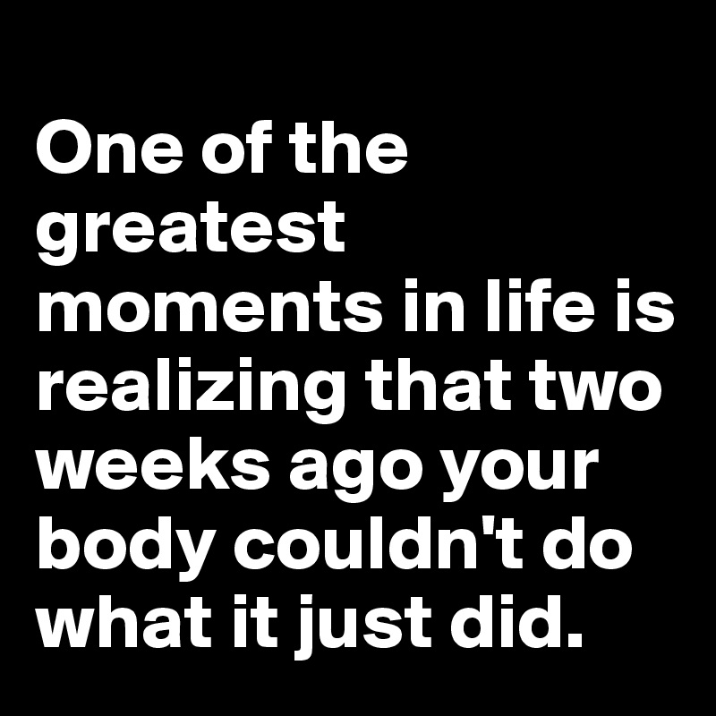 
One of the greatest moments in life is realizing that two weeks ago your body couldn't do what it just did.