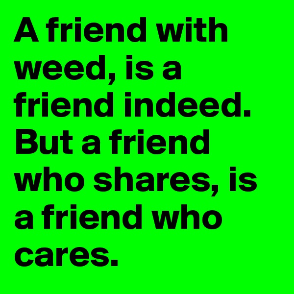 A friend with weed, is a friend indeed.
But a friend who shares, is a friend who cares.