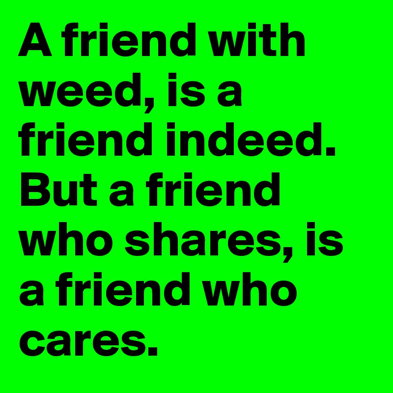 A friend with weed, is a friend indeed.
But a friend who shares, is a friend who cares.