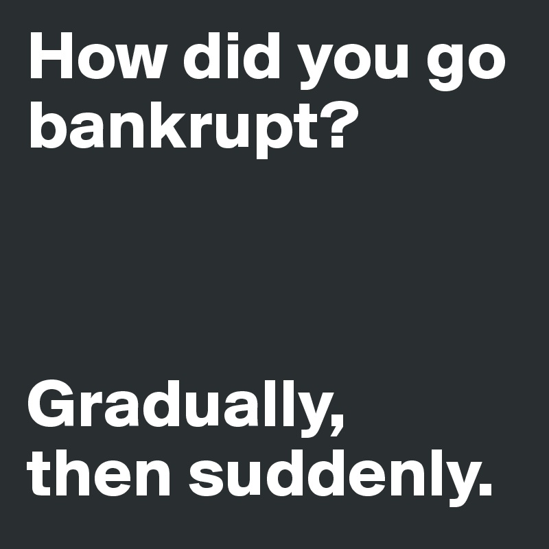 How did you go bankrupt?



Gradually, 
then suddenly. 