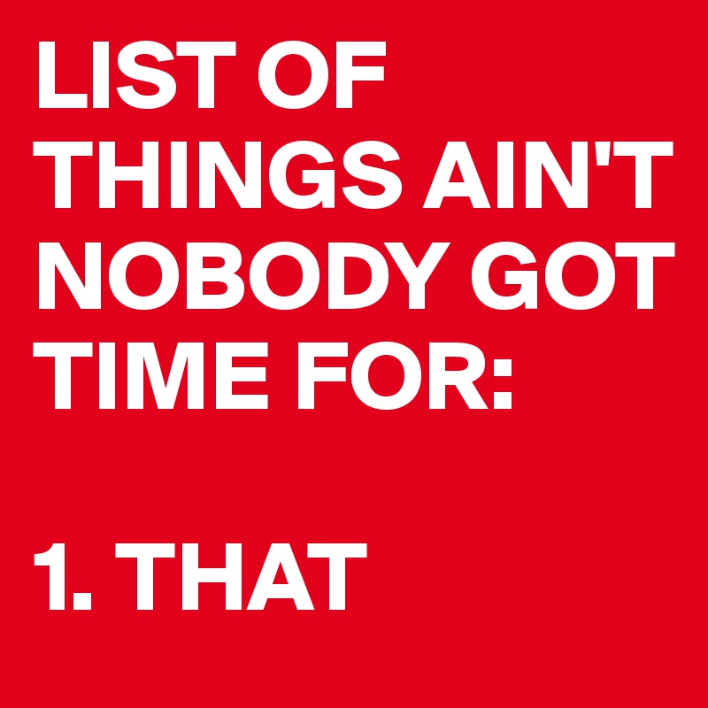 LIST OF THINGS AIN'T NOBODY GOT TIME FOR:

1. THAT