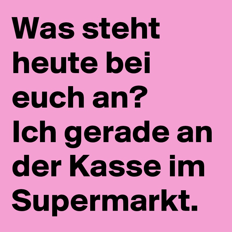 Was steht heute bei euch an? 
Ich gerade an der Kasse im Supermarkt.