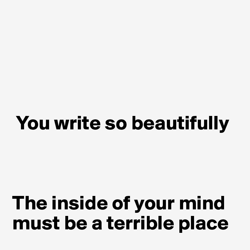 




 You write so beautifully



The inside of your mind must be a terrible place