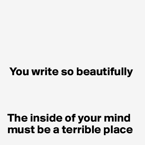 




 You write so beautifully



The inside of your mind must be a terrible place