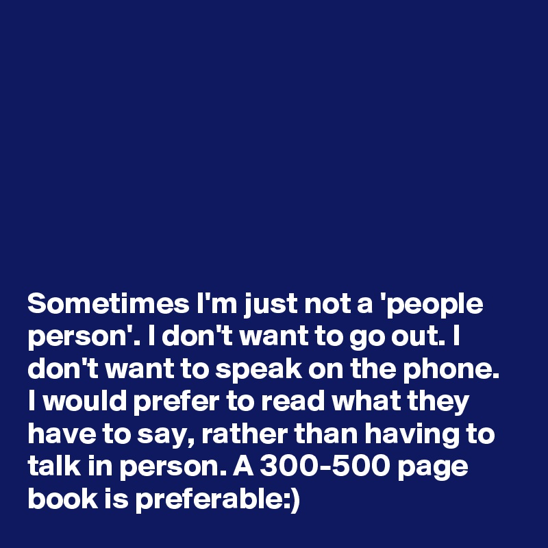 







Sometimes I'm just not a 'people person'. I don't want to go out. I don't want to speak on the phone. I would prefer to read what they have to say, rather than having to talk in person. A 300-500 page book is preferable:)