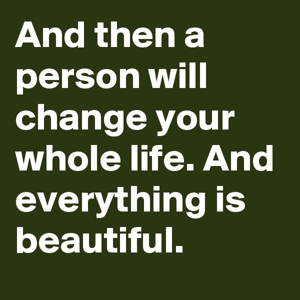 And then a person will change your whole life. And everything is beautiful.