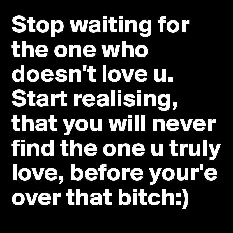 Stop waiting for the one who doesn't love u. Start realising, that you will never find the one u truly love, before your'e over that bitch:)