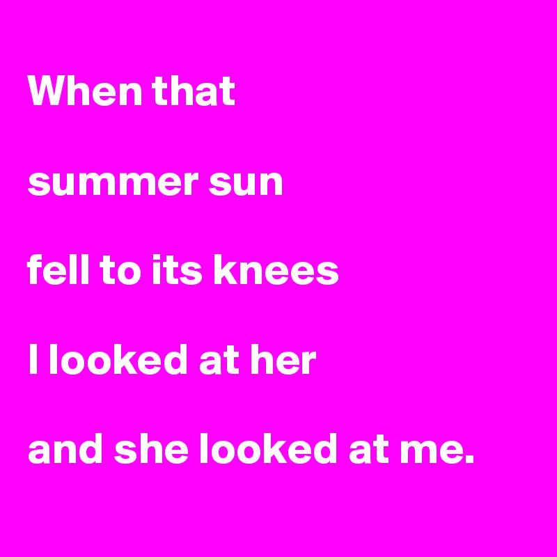 
When that 

summer sun 

fell to its knees 

I looked at her 

and she looked at me. 
