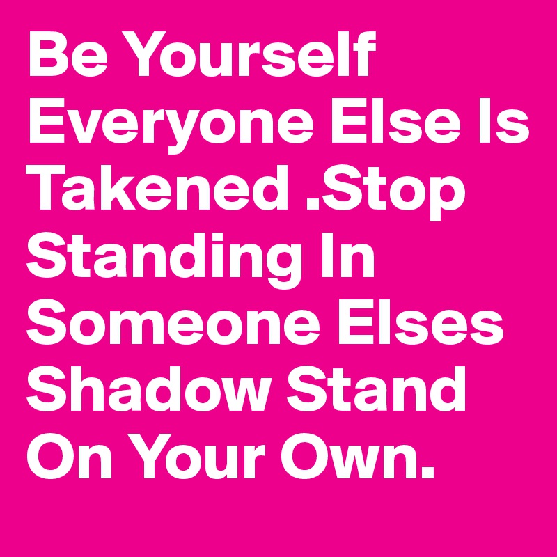 Be Yourself Everyone Else Is Takened .Stop Standing In Someone Elses Shadow Stand On Your Own.