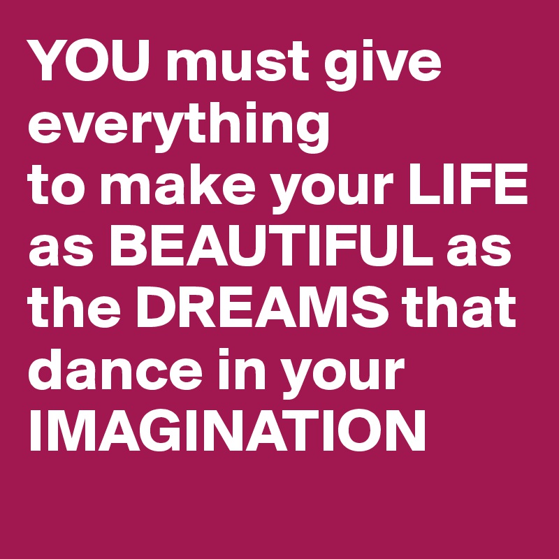 YOU must give everything
to make your LIFE as BEAUTIFUL as the DREAMS that dance in your IMAGINATION