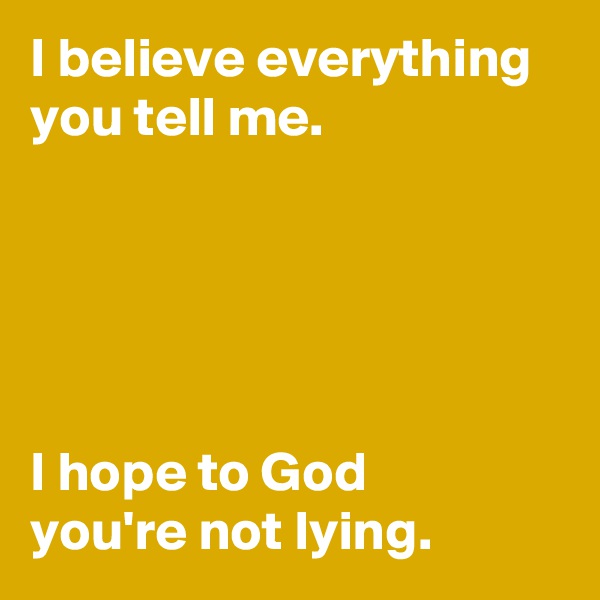 I believe everything you tell me.





I hope to God 
you're not lying.