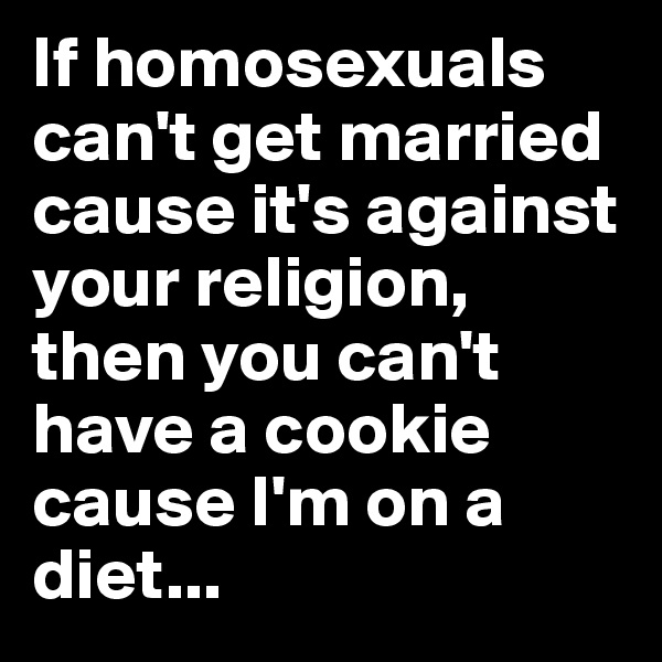 If homosexuals can't get married cause it's against your religion, then you can't have a cookie cause I'm on a diet...