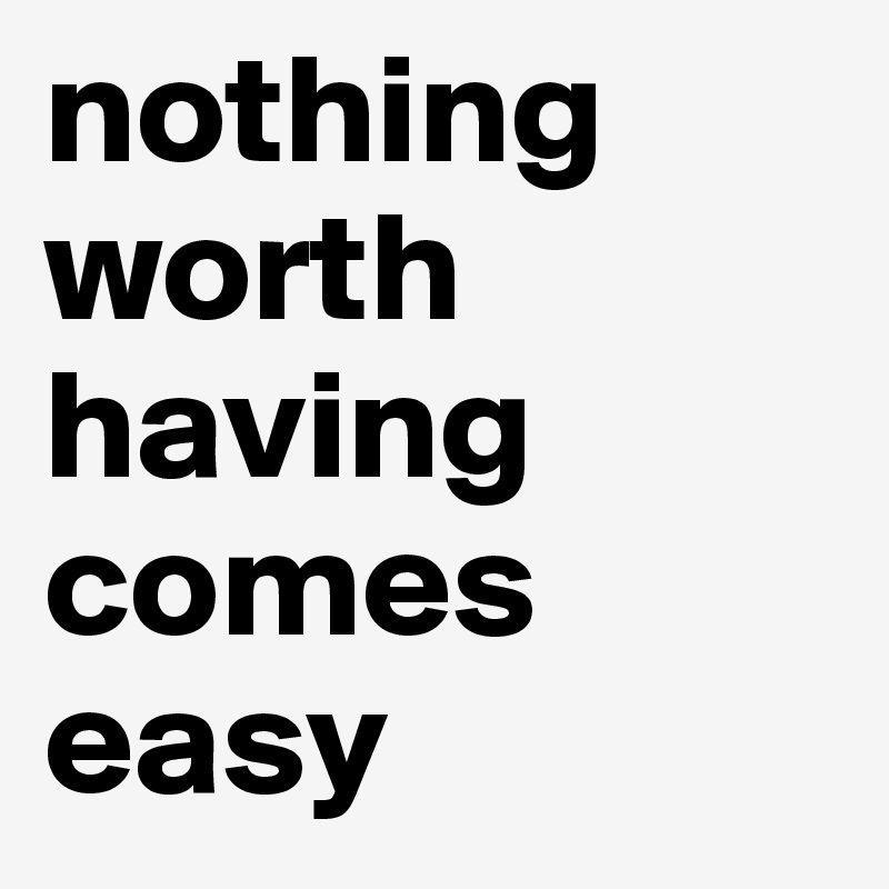 nothing           worth       having comes easy