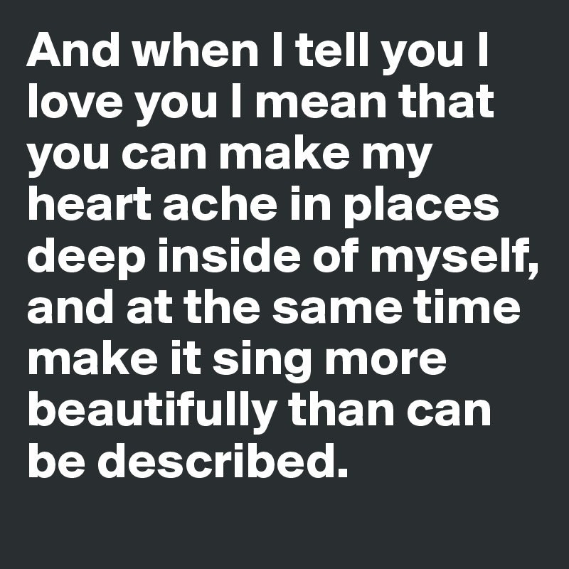 And when I tell you I love you I mean that you can make my heart ache in places deep inside of myself, and at the same time make it sing more beautifully than can be described. 