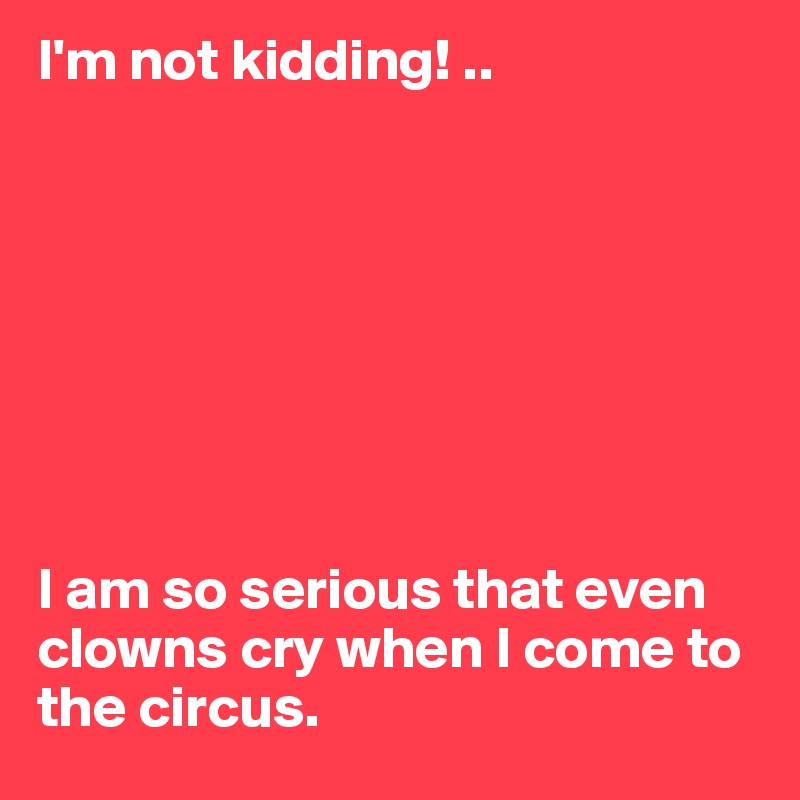 I'm not kidding! ..








I am so serious that even clowns cry when I come to the circus.