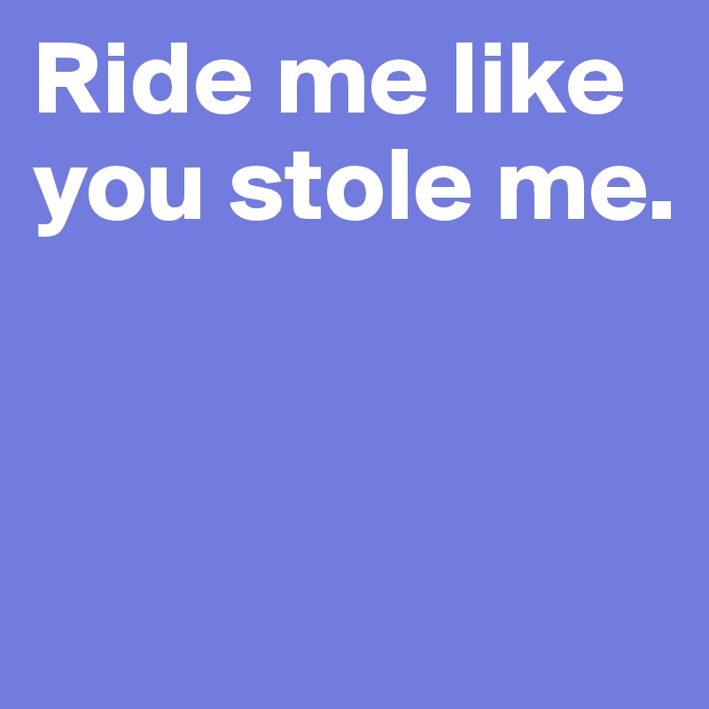 Ride me like you stole me. 


