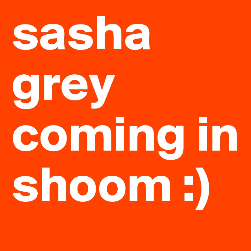 sasha grey coming in shoom :)