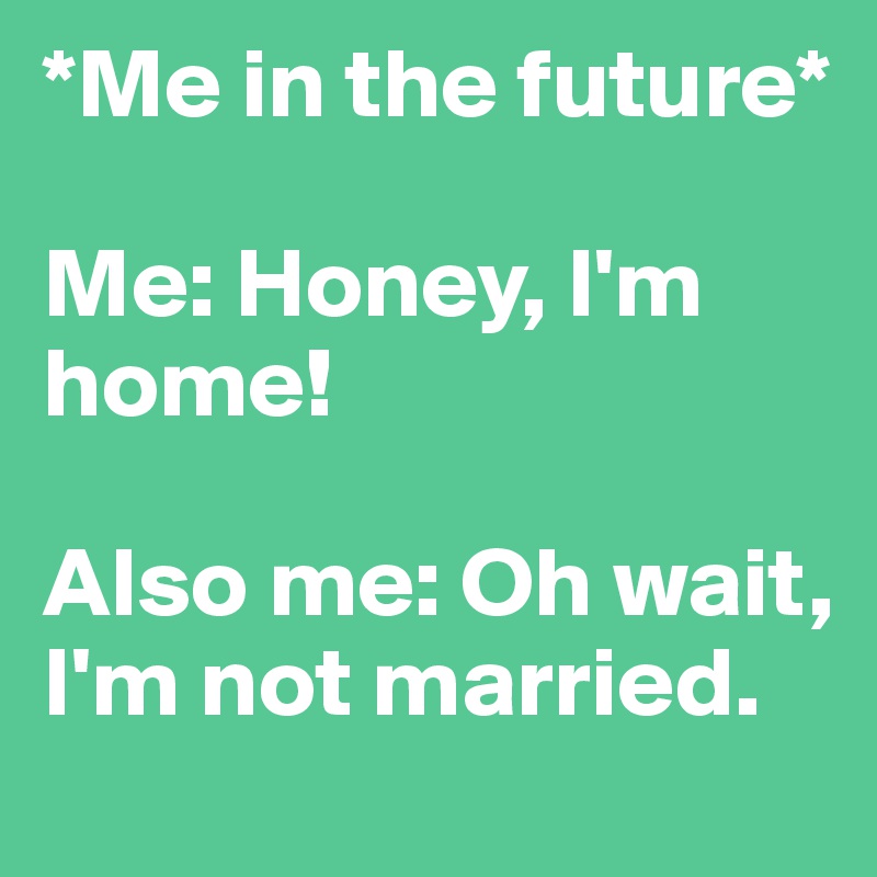 *Me in the future* 

Me: Honey, I'm home! 

Also me: Oh wait, I'm not married. 