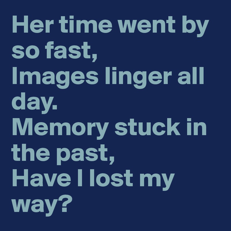 Her time went by so fast,
Images linger all day.
Memory stuck in the past,
Have I lost my way?