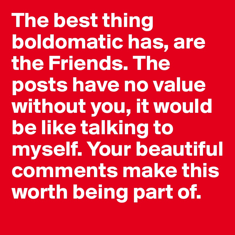 The best thing boldomatic has, are the Friends. The posts have no value without you, it would be like talking to myself. Your beautiful comments make this worth being part of.