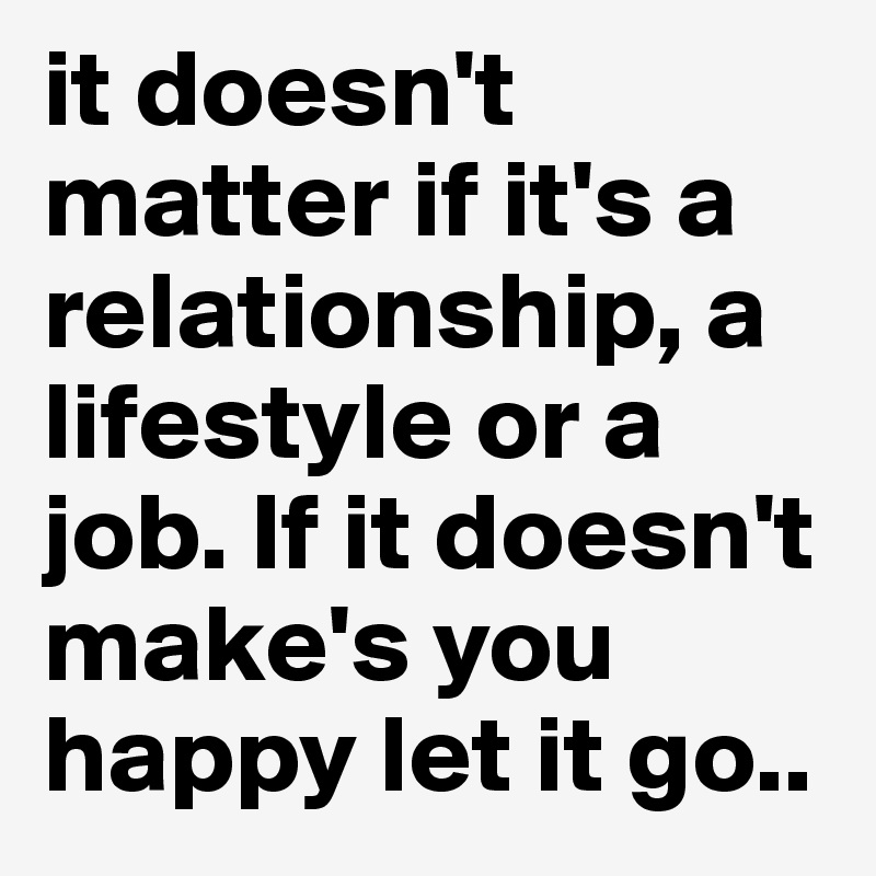 it doesn't matter if it's a relationship, a lifestyle or a job. If it doesn't make's you happy let it go..