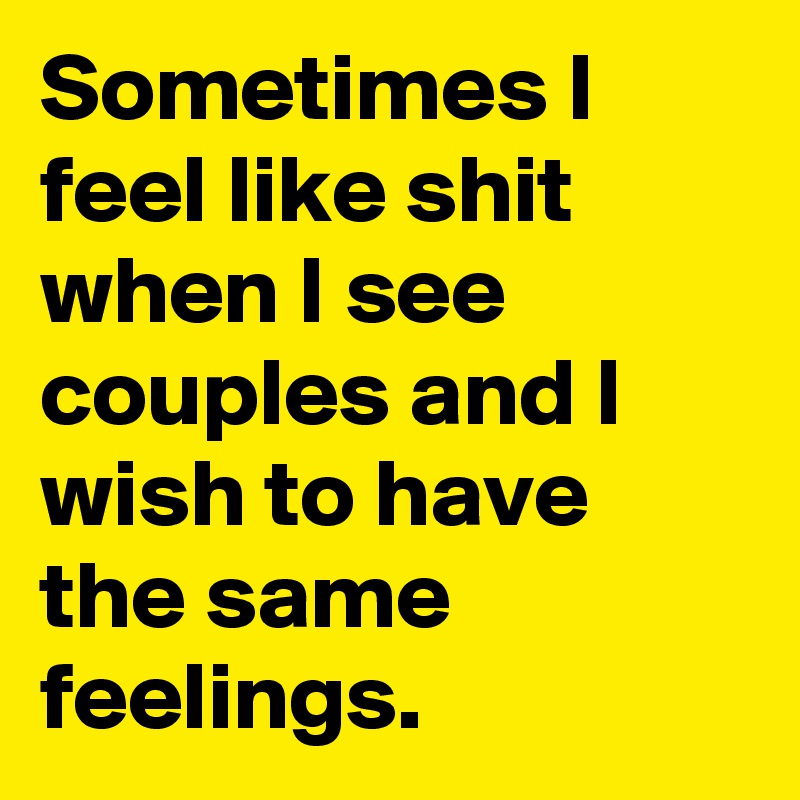 Sometimes I feel like shit when I see couples and I wish to have the same feelings.