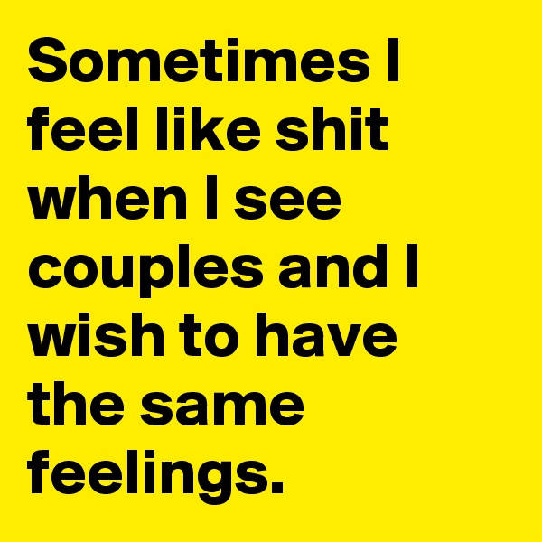 Sometimes I feel like shit when I see couples and I wish to have the same feelings.